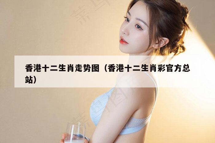 香港十二生肖走势图（香港十二生肖彩官方总站）